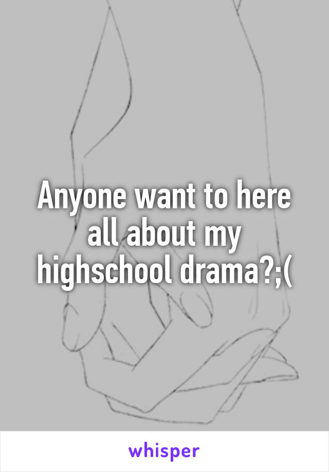 Anyone want to here all about my highschool drama?;(