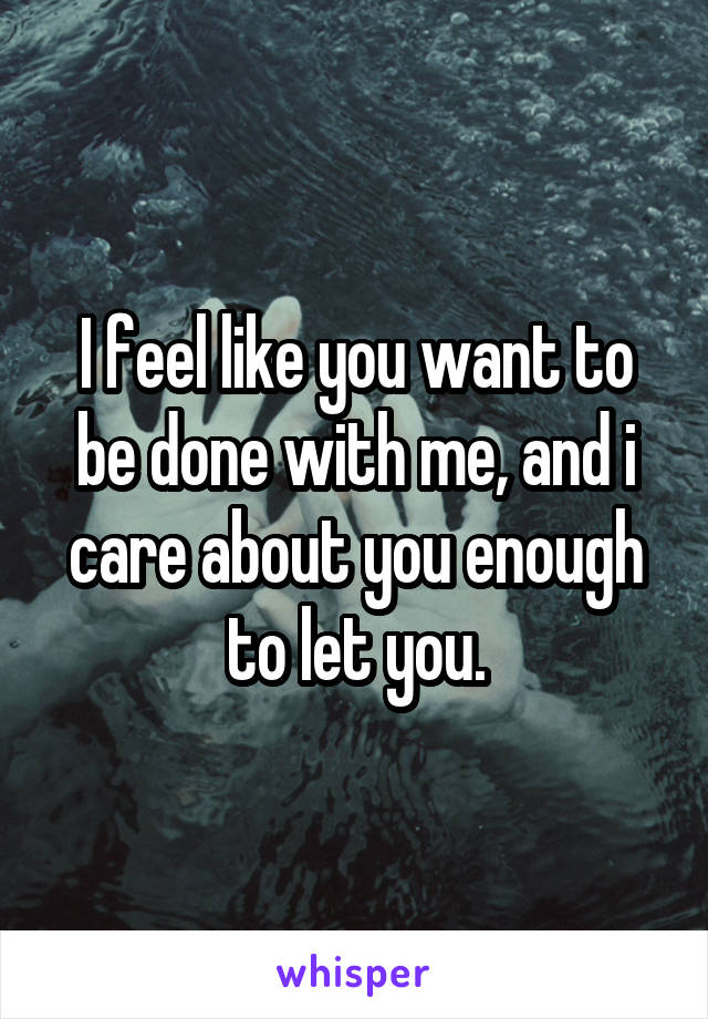 I feel like you want to be done with me, and i care about you enough to let you.