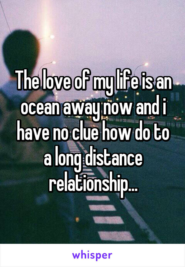 The love of my life is an ocean away now and i have no clue how do to a long distance relationship...