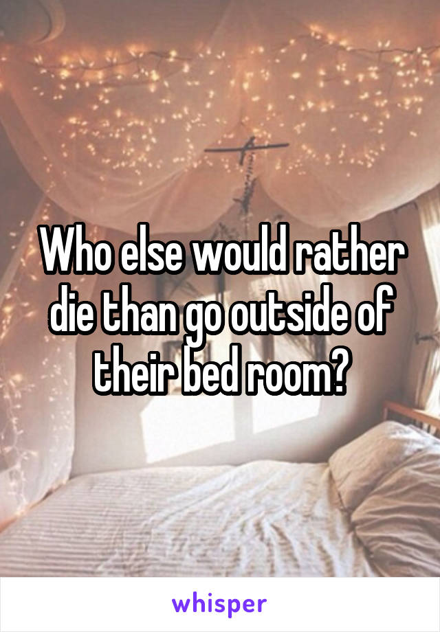 Who else would rather die than go outside of their bed room?