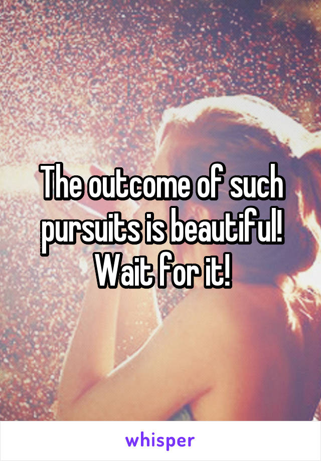 The outcome of such pursuits is beautiful! Wait for it!