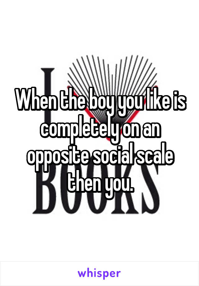 When the boy you like is completely on an opposite social scale then you.