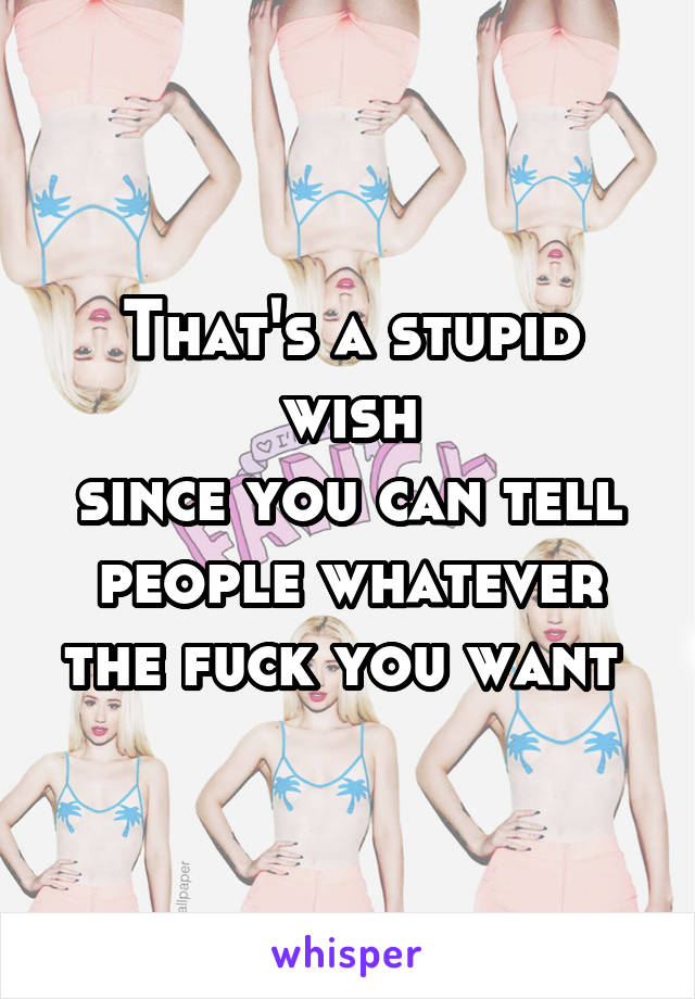 That's a stupid wish
since you can tell people whatever the fuck you want 