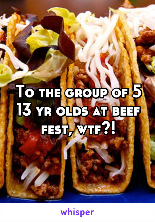 To the group of 5 13 yr olds at beef fest, wtf?!