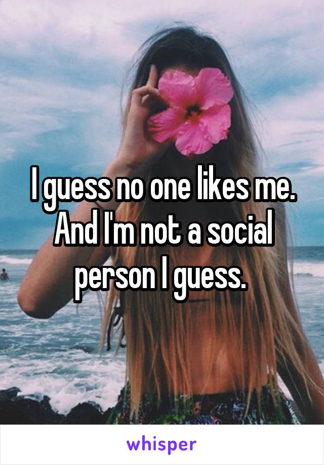 I guess no one likes me. And I'm not a social person I guess. 
