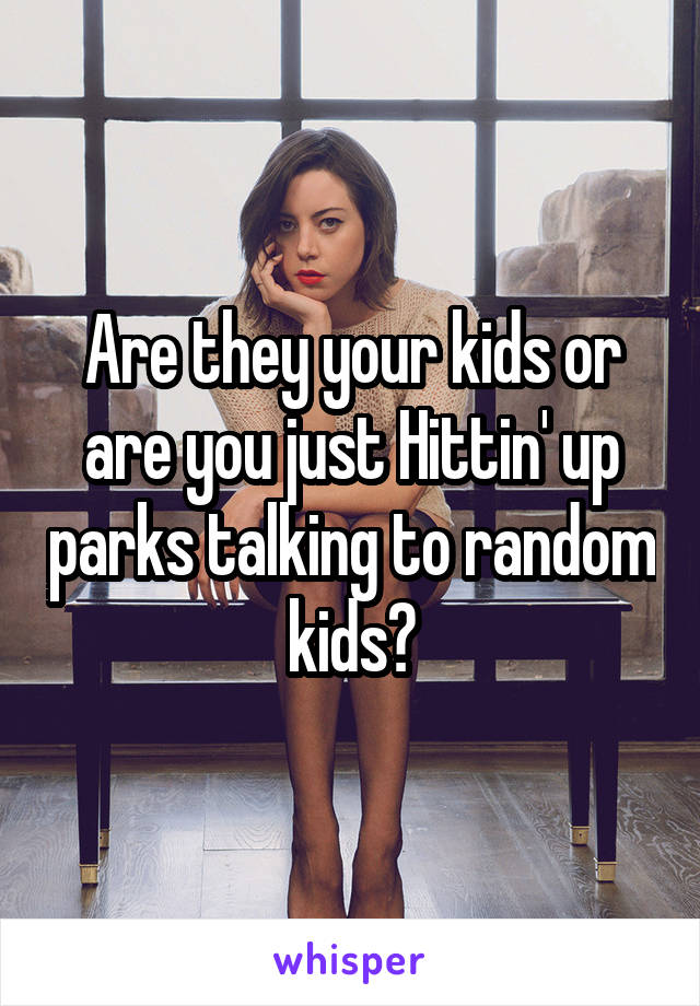 Are they your kids or are you just Hittin' up parks talking to random kids?