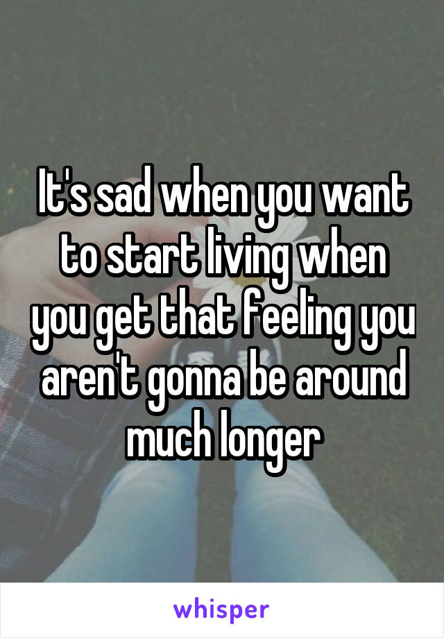 It's sad when you want to start living when you get that feeling you aren't gonna be around much longer