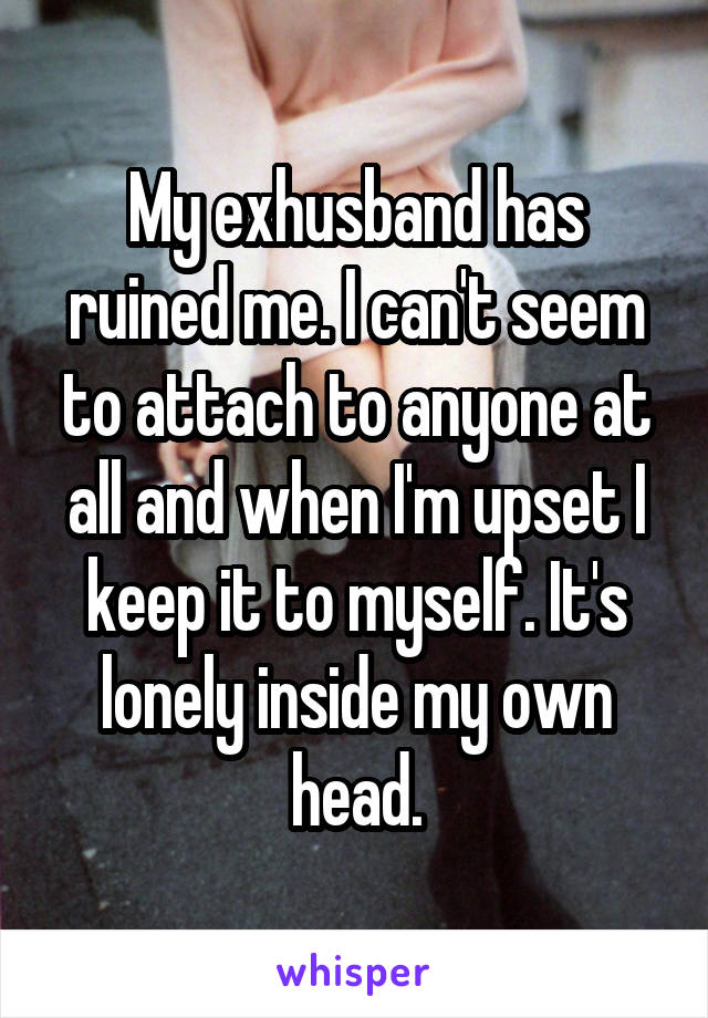 My exhusband has ruined me. I can't seem to attach to anyone at all and when I'm upset I keep it to myself. It's lonely inside my own head.