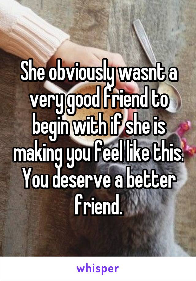 She obviously wasnt a very good friend to begin with if she is making you feel like this. You deserve a better friend.