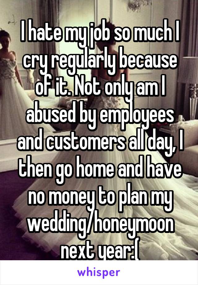 I hate my job so much I cry regularly because of it. Not only am I abused by employees and customers all day, I then go home and have no money to plan my wedding/honeymoon next year:(