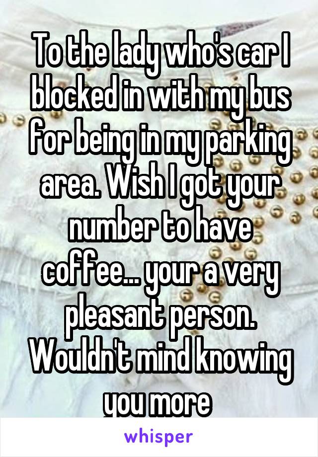 To the lady who's car I blocked in with my bus for being in my parking area. Wish I got your number to have coffee... your a very pleasant person. Wouldn't mind knowing you more 