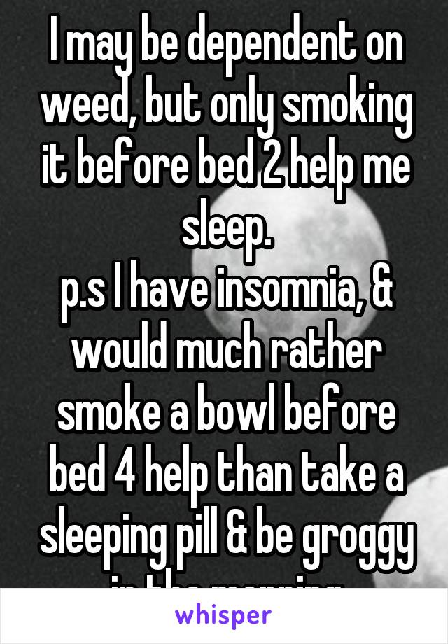 I may be dependent on weed, but only smoking it before bed 2 help me sleep.
p.s I have insomnia, & would much rather smoke a bowl before bed 4 help than take a sleeping pill & be groggy in the morning