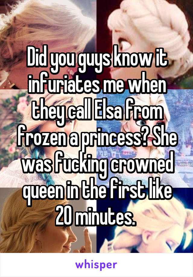 Did you guys know it infuriates me when they call Elsa from frozen a princess? She was fucking crowned queen in the first like 20 minutes. 