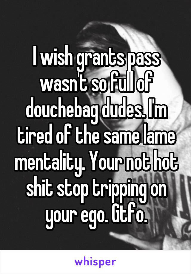 I wish grants pass wasn't so full of douchebag dudes. I'm tired of the same lame mentality. Your not hot shit stop tripping on your ego. Gtfo.