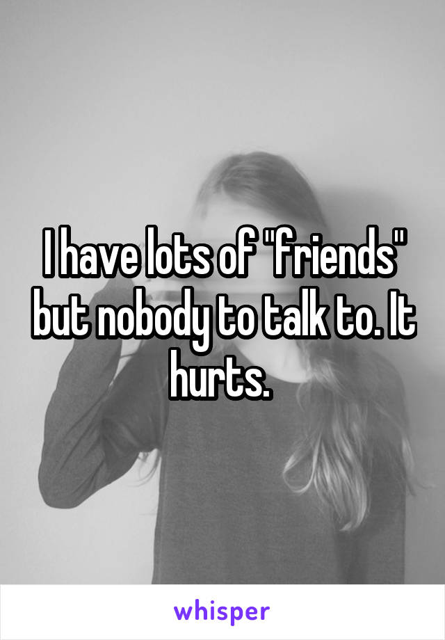 I have lots of "friends" but nobody to talk to. It hurts. 