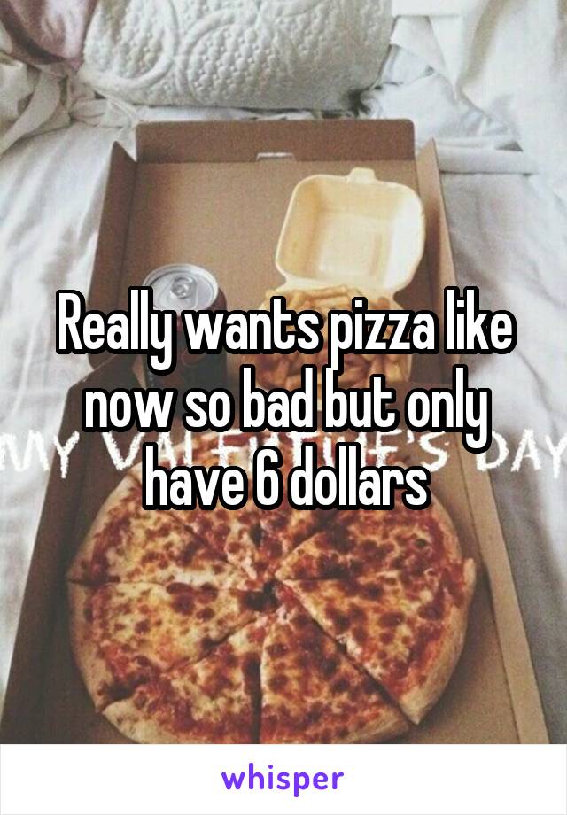 Really wants pizza like now so bad but only have 6 dollars