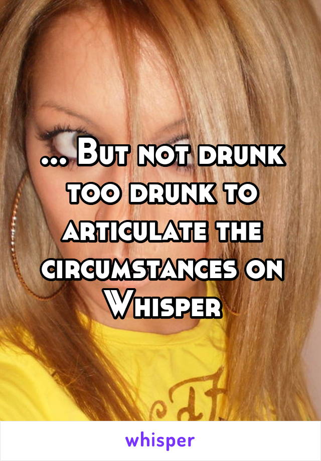 ... But not drunk too drunk to articulate the circumstances on Whisper