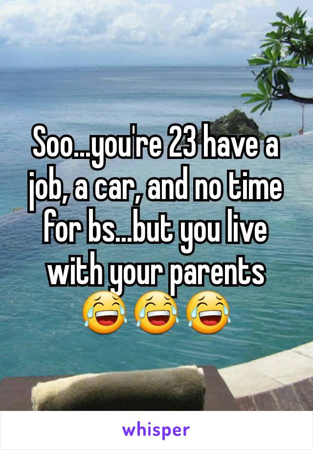 Soo...you're 23 have a job, a car, and no time for bs...but you live with your parents 😂😂😂