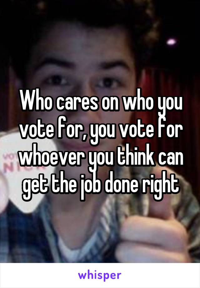 Who cares on who you vote for, you vote for whoever you think can get the job done right