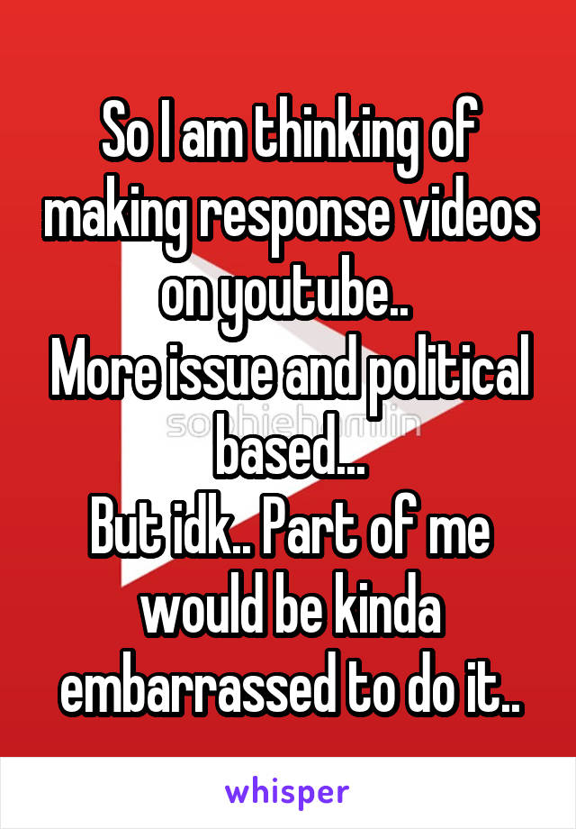 So I am thinking of making response videos on youtube.. 
More issue and political based...
But idk.. Part of me would be kinda embarrassed to do it..