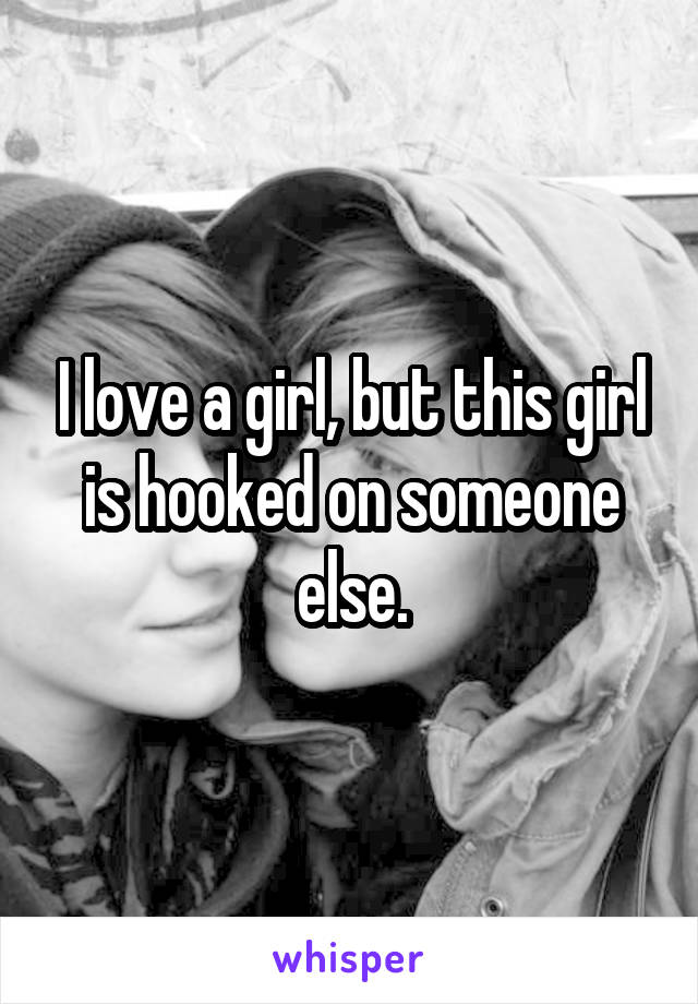 I love a girl, but this girl is hooked on someone else.