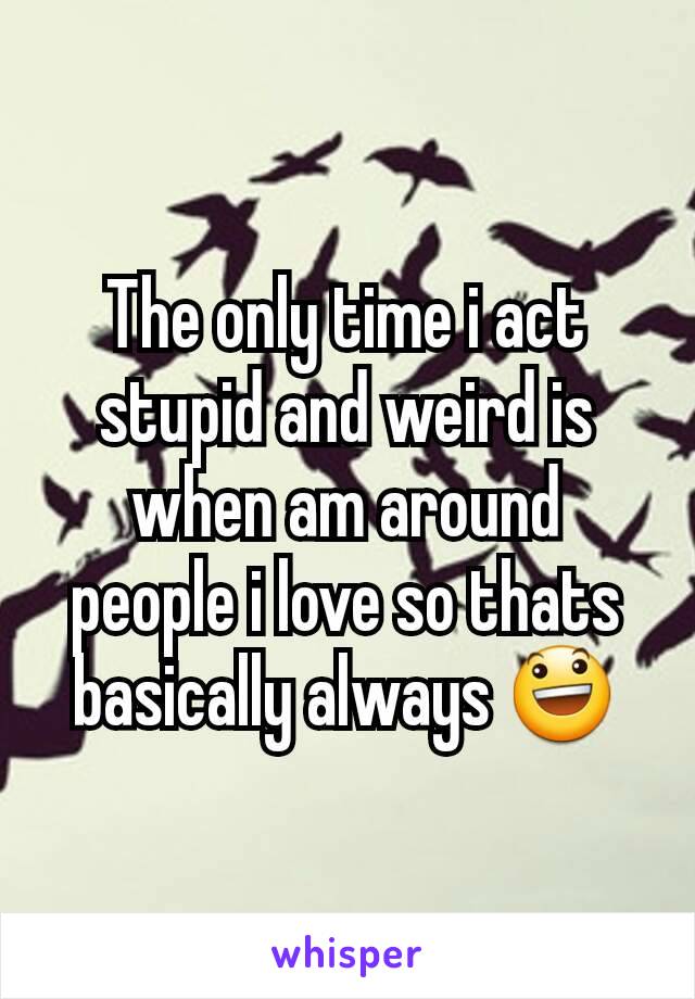 The only time i act stupid and weird is when am around people i love so thats basically always 😃