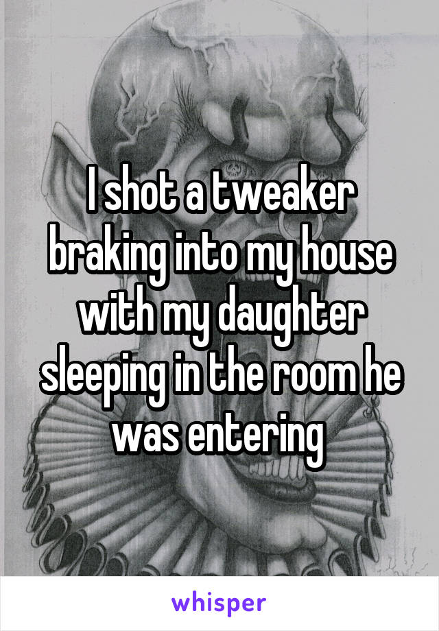 I shot a tweaker braking into my house with my daughter sleeping in the room he was entering 