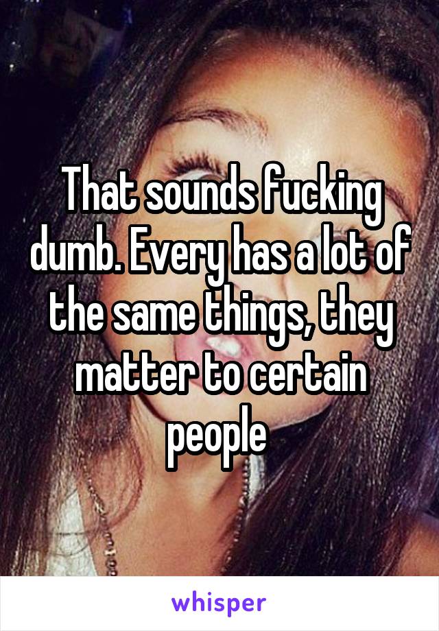 That sounds fucking dumb. Every has a lot of the same things, they matter to certain people 