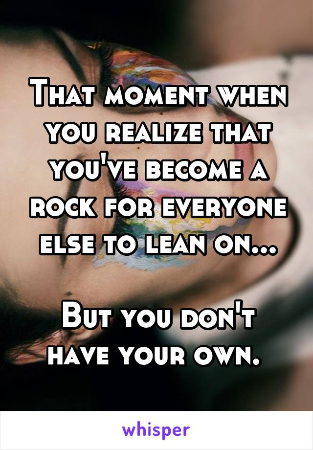 That moment when you realize that you've become a rock for everyone else to lean on...

But you don't have your own. 