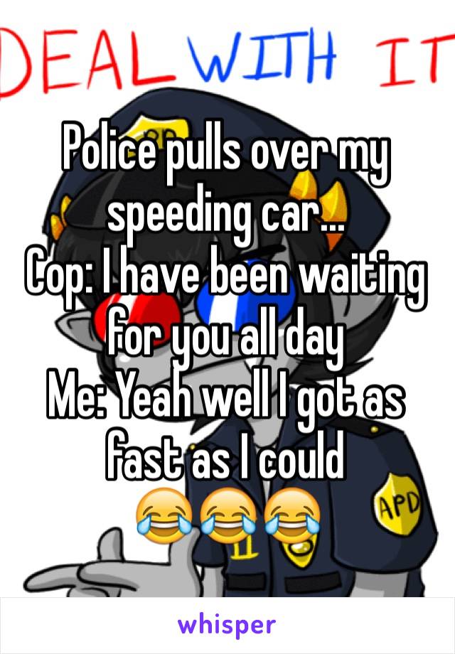 Police pulls over my speeding car...
Cop: I have been waiting for you all day
Me: Yeah well I got as fast as I could
😂😂😂