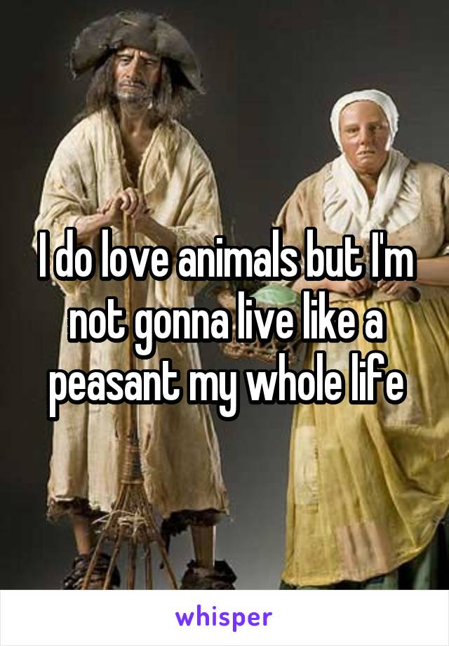 I do love animals but I'm not gonna live like a peasant my whole life