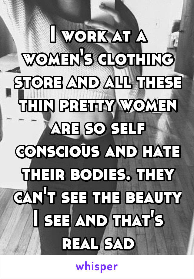 I work at a women's clothing store and all these thin pretty women are so self conscious and hate their bodies. they can't see the beauty I see and that's real sad