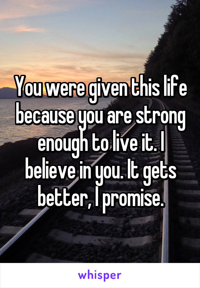 You were given this life because you are strong enough to live it. I believe in you. It gets better, I promise.