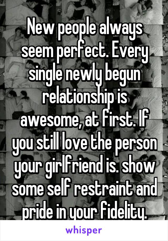 New people always seem perfect. Every single newly begun relationship is awesome, at first. If you still love the person your girlfriend is. show some self restraint and pride in your fidelity.