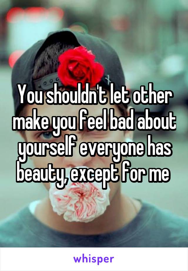 You shouldn't let other make you feel bad about yourself everyone has beauty, except for me 