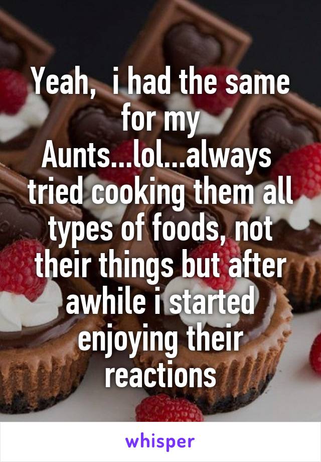 Yeah,  i had the same for my Aunts...lol...always  tried cooking them all types of foods, not their things but after awhile i started enjoying their reactions