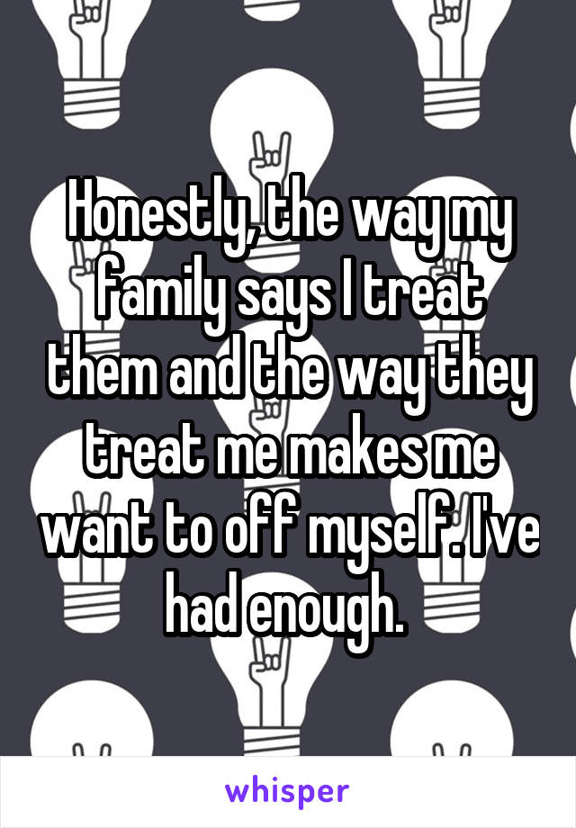 Honestly, the way my family says I treat them and the way they treat me makes me want to off myself. I've had enough. 