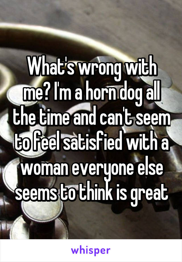 What's wrong with me? I'm a horn dog all the time and can't seem to feel satisfied with a woman everyone else seems to think is great