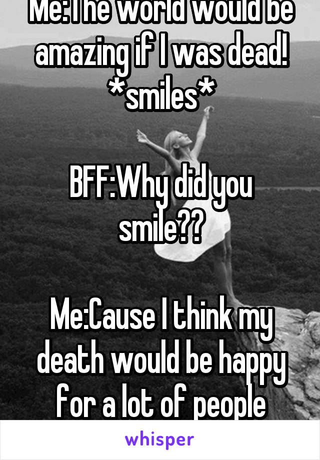 Me:The world would be amazing if I was dead!
*smiles*

BFF:Why did you smile??

Me:Cause I think my death would be happy for a lot of people
*keeps smiling*