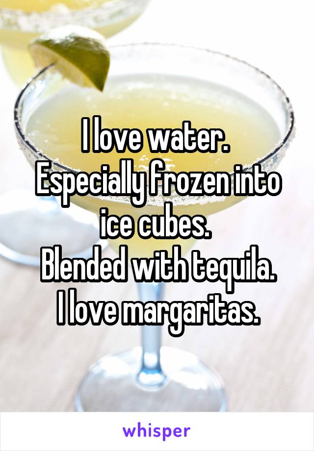 I love water. 
Especially frozen into ice cubes. 
Blended with tequila.
I love margaritas.