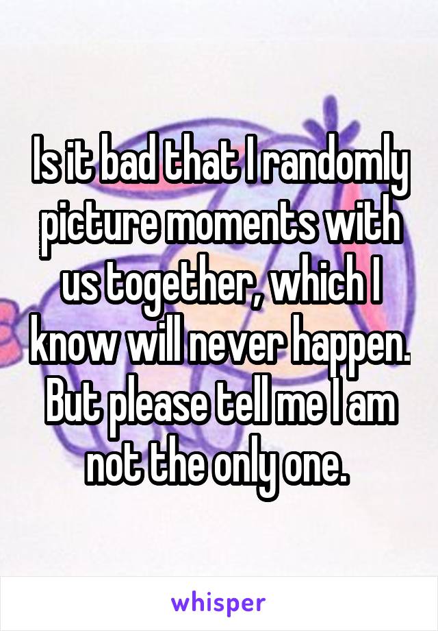 Is it bad that I randomly picture moments with us together, which I know will never happen. But please tell me I am not the only one. 