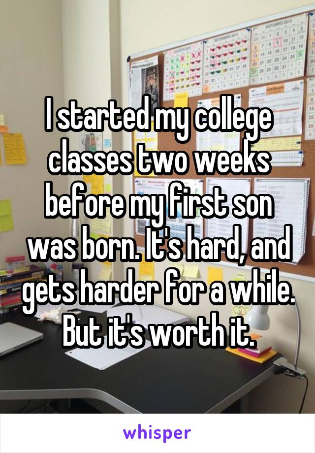 I started my college classes two weeks before my first son was born. It's hard, and gets harder for a while. But it's worth it.