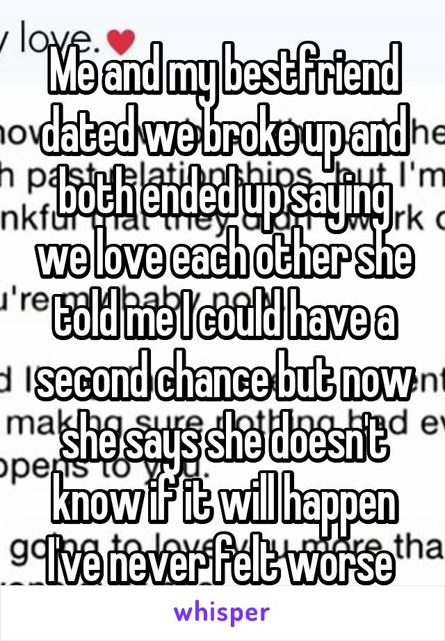 Me and my bestfriend dated we broke up and both ended up saying we love each other she told me I could have a second chance but now she says she doesn't know if it will happen I've never felt worse 