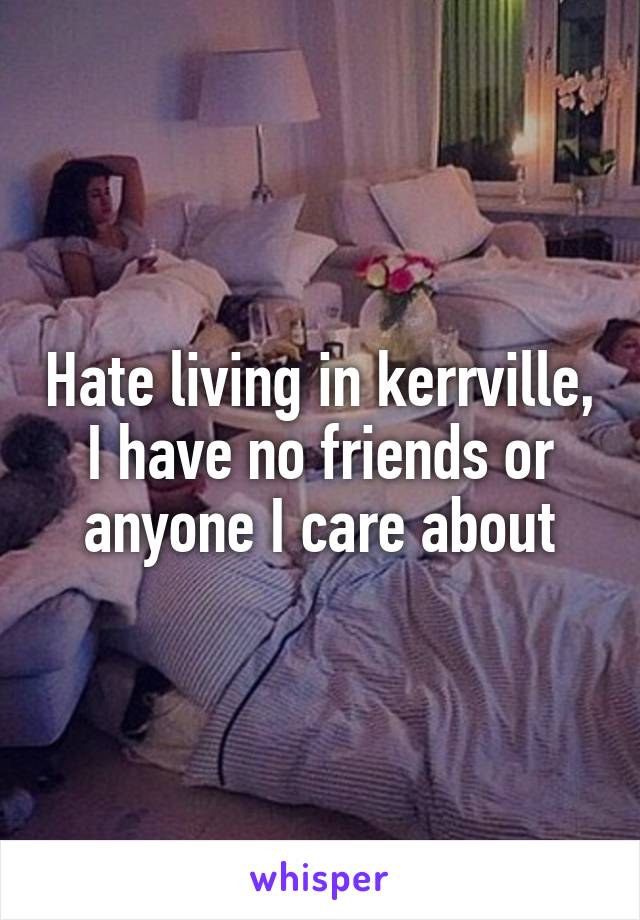 Hate living in kerrville, I have no friends or anyone I care about