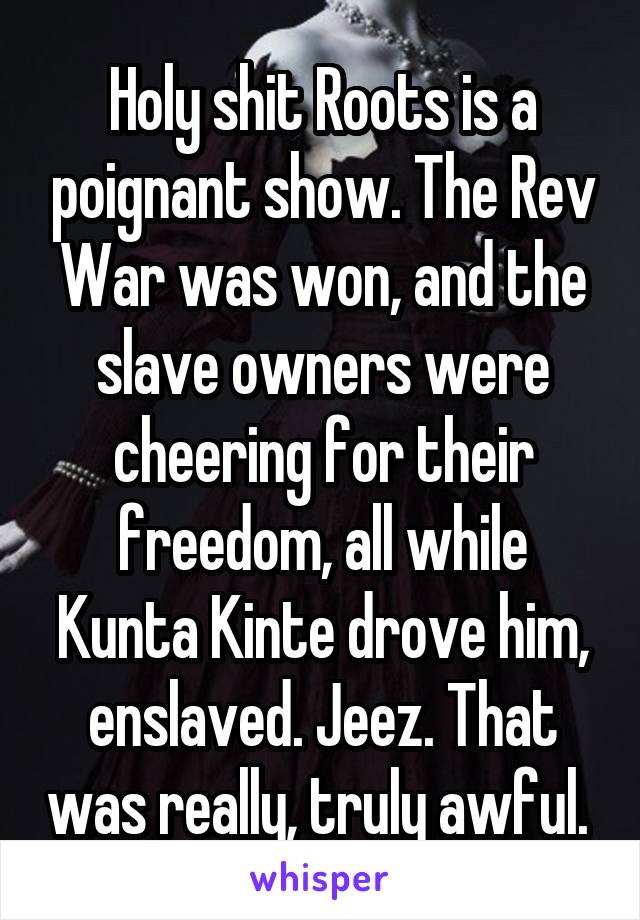 Holy shit Roots is a poignant show. The Rev War was won, and the slave owners were cheering for their freedom, all while Kunta Kinte drove him, enslaved. Jeez. That was really, truly awful. 