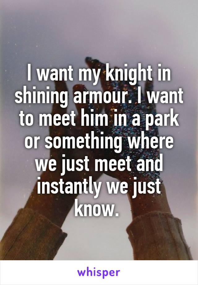 I want my knight in shining armour. I want to meet him in a park or something where we just meet and instantly we just know. 