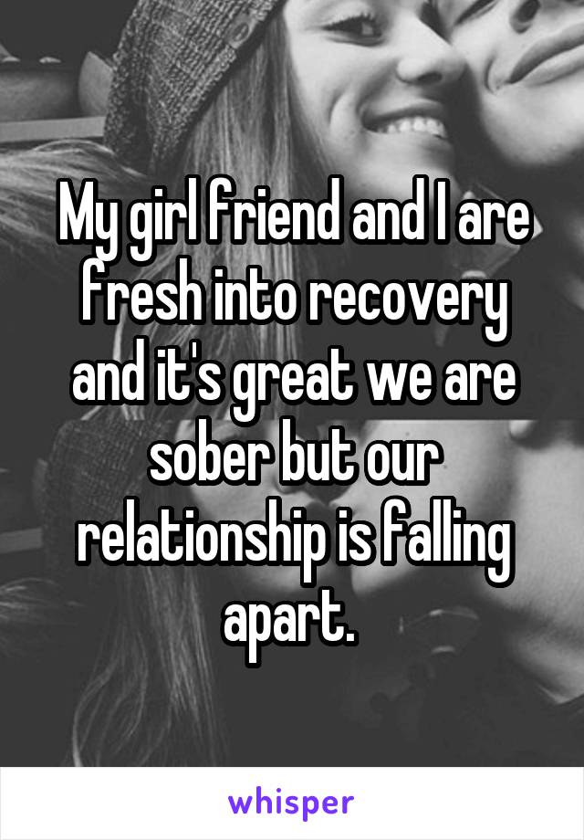 My girl friend and I are fresh into recovery and it's great we are sober but our relationship is falling apart. 