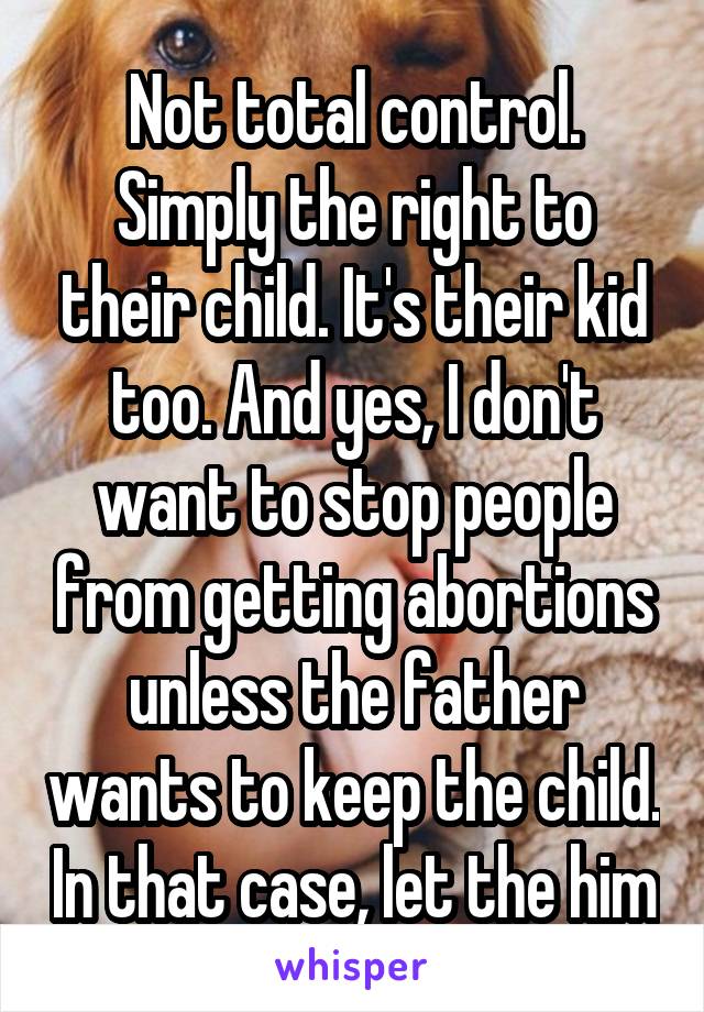 Not total control. Simply the right to their child. It's their kid too. And yes, I don't want to stop people from getting abortions unless the father wants to keep the child. In that case, let the him