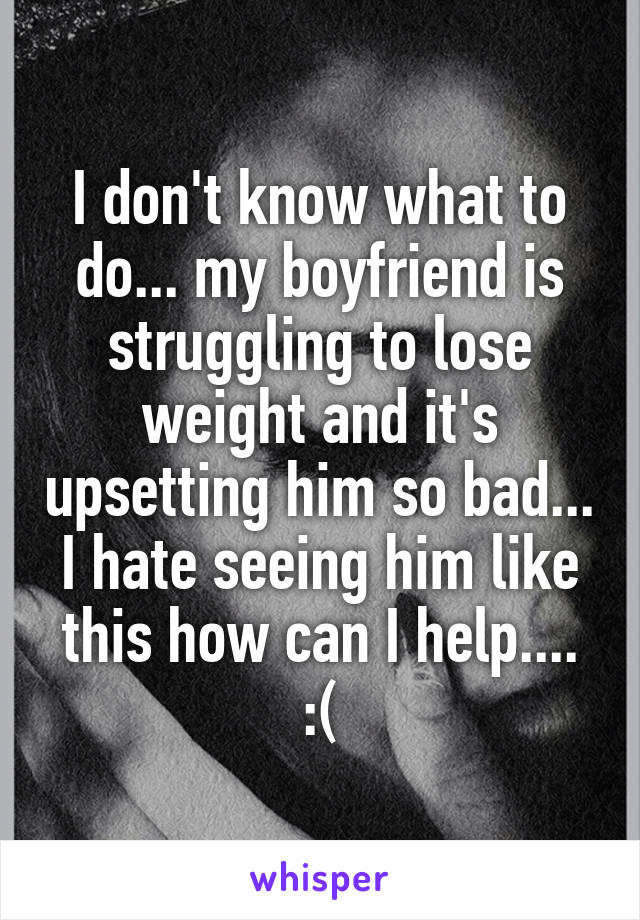 I don't know what to do... my boyfriend is struggling to lose weight and it's upsetting him so bad... I hate seeing him like this how can I help.... :(