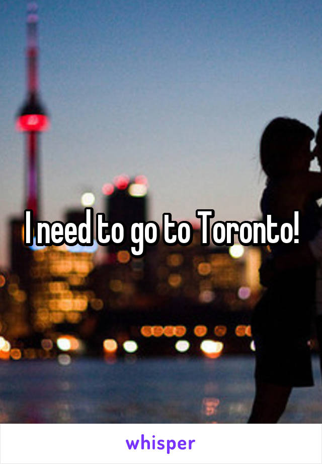 I need to go to Toronto!